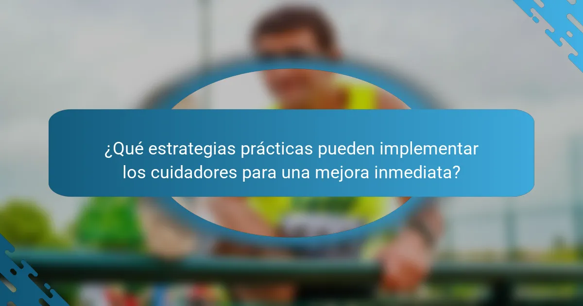 ¿Qué estrategias prácticas pueden implementar los cuidadores para una mejora inmediata?