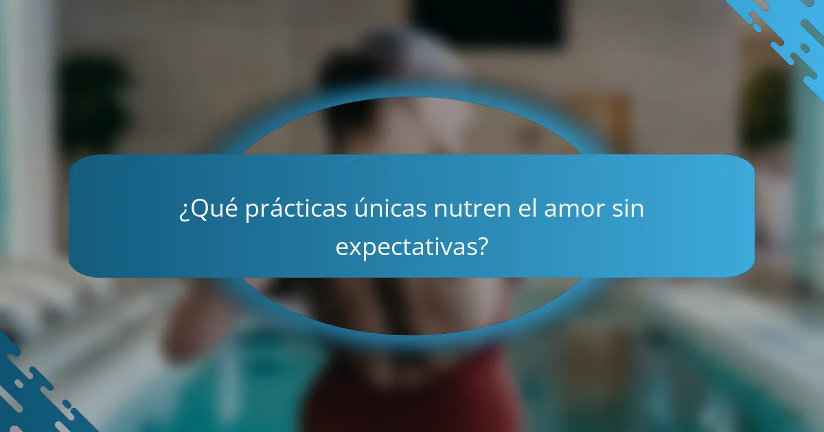 ¿Qué prácticas únicas nutren el amor sin expectativas?